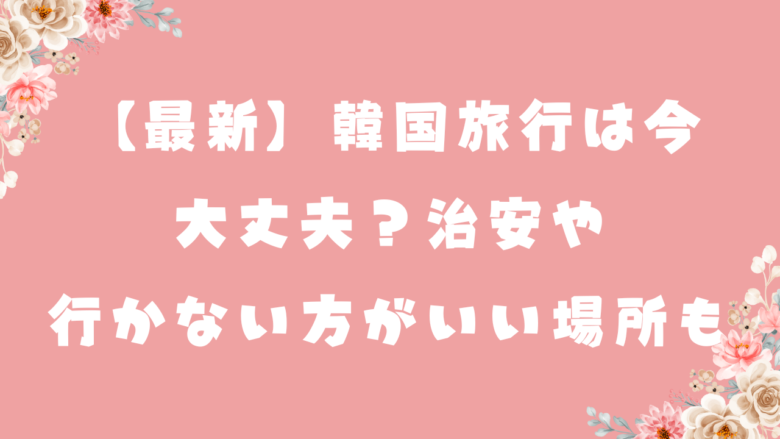 【最新】韓国旅行は今行ける？大丈夫？治安や行かない方がいい場所も