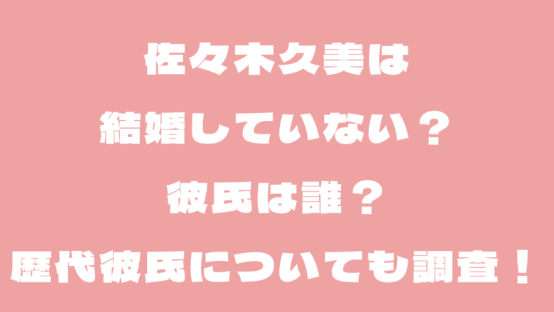 佐々木久美は結婚していない？彼氏は誰？歴代彼氏についても調査！
