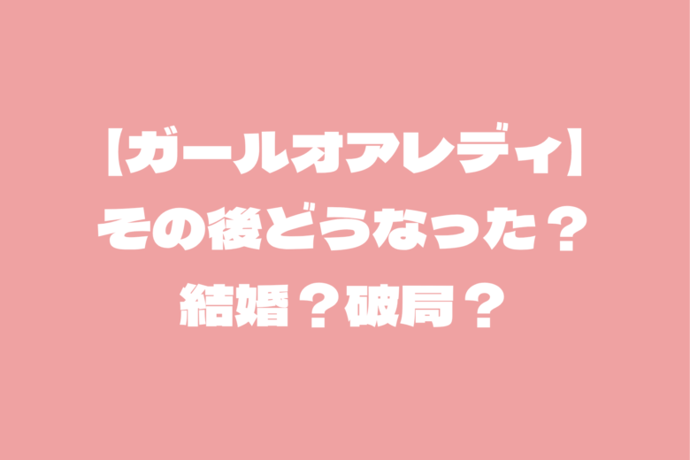 【ガールオアレディ】カップルのその後はどうなった？結婚？破局？