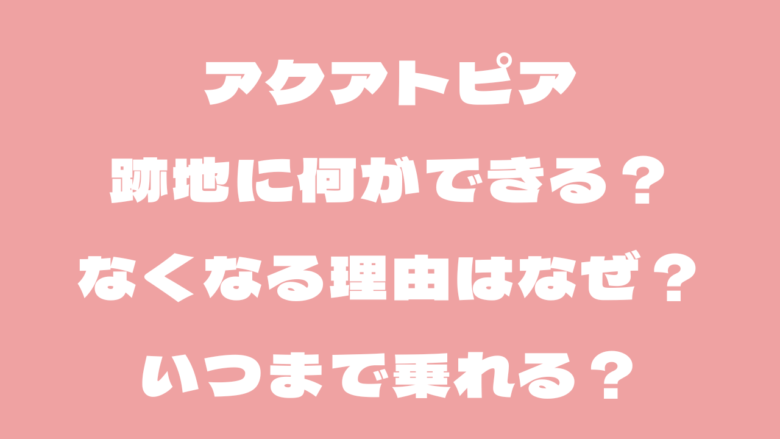 アクアトピアの跡地に何ができる?なくなる理由はなぜ?いつまで?
